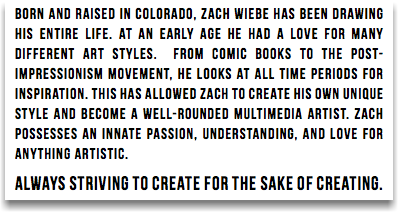 Born and raised in Colorado, Zach Wiebe has been drawing his entire life. At an early age he had a love for many different Art styles. From comic books to the post-impressionism movement, he looks at all time periods for inspiration. this has allowed zach to create his own unique style and become a well-rounded multimedia artist. zach possesses an innate passion, understanding, and love for anything artistic. always striving to create for the sake of creating. 